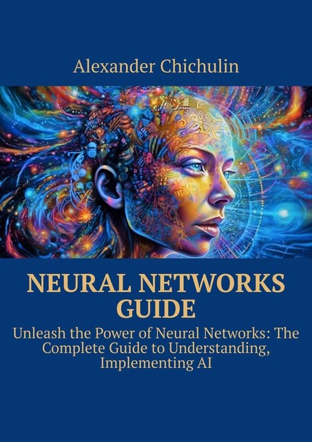 Neural networks guide. Unleash the power of Neural Networks: the complete guide to understanding, Implementing AI, Alexander Chichulin