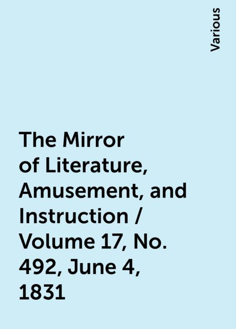 The Mirror of Literature, Amusement, and Instruction / Volume 17, No. 492, June 4, 1831, Various