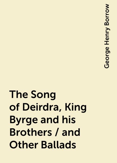 The Song of Deirdra, King Byrge and his Brothers / and Other Ballads, George Henry Borrow