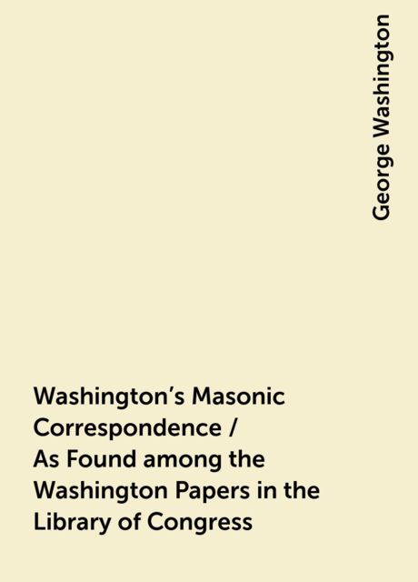 Washington's Masonic Correspondence / As Found among the Washington Papers in the Library of Congress, George Washington