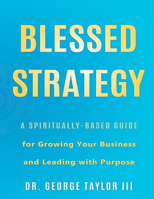 Blessed Strategy: A Spiritually-Based Guide for Growing Your Business and Leading With Purpose, George Taylor III