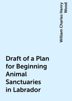 Draft of a Plan for Beginning Animal Sanctuaries in Labrador, William Charles Henry Wood