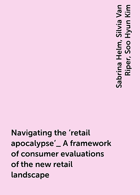 Navigating the ‘retail apocalypse’_ A framework of consumer evaluations of the new retail landscape, Sabrina Helm, Silvia Van Riper, Soo Hyun Kim