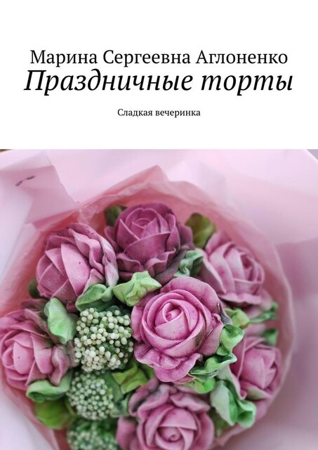 Праздничные торты. Сладкая вечеринка, Марина Аглоненко