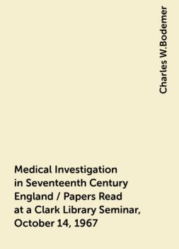 Medical Investigation in Seventeenth Century England / Papers Read at a Clark Library Seminar, October 14, 1967, Charles W.Bodemer