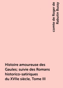 Histoire amoureuse des Gaules; suivie des Romans historico-satiriques du XVIIe siècle, Tome III, comte de Roger de Rabutin Bussy