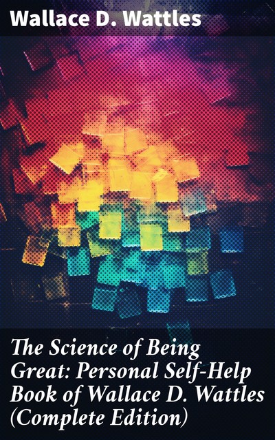 The Science of Being Great: Personal Self-Help Book of Wallace D. Wattles (Complete Edition), Wallace D. Wattles