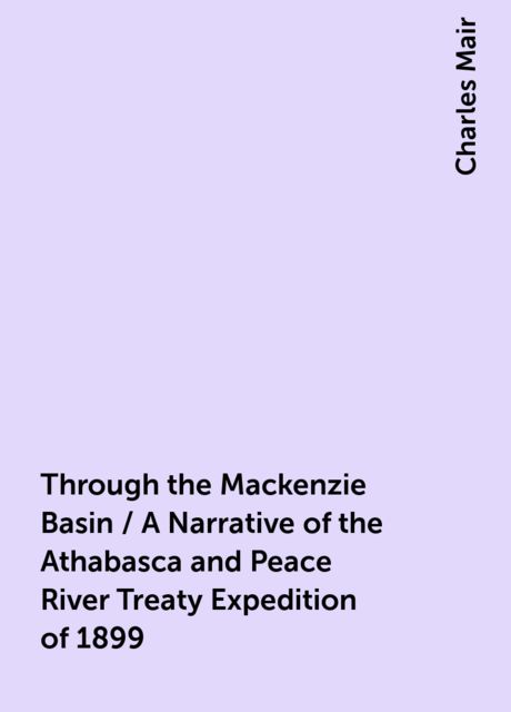 Through the Mackenzie Basin / A Narrative of the Athabasca and Peace River Treaty Expedition of 1899, Charles Mair