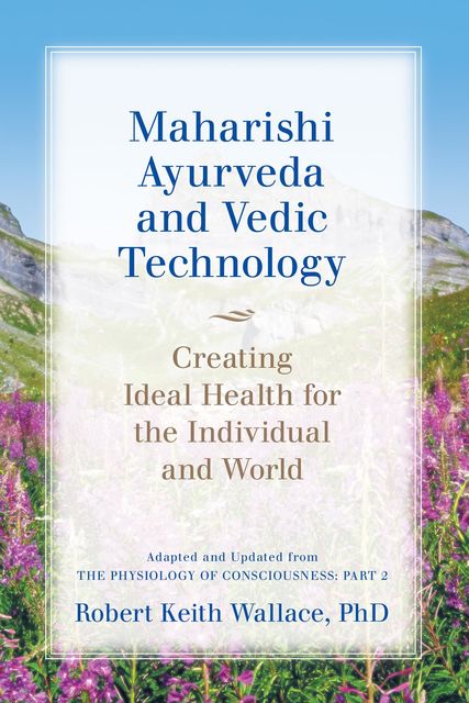 Maharishi Ayurveda and Vedic Technology: Creating Ideal Health for the Individual and World, Adapted and Updated from The Physiology of Consciousness, Robert Wallace
