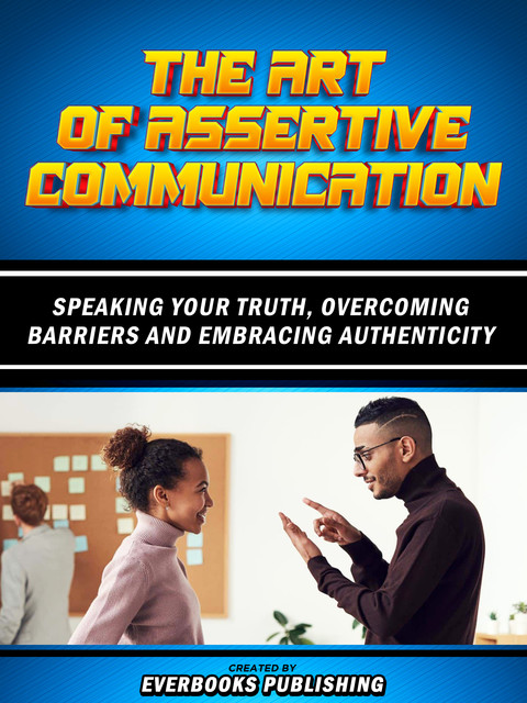 The Art Of Assertive Communication – Speaking Your Truth, Overcoming Barriers And Embracing Authenticity, Everbooks Publishing