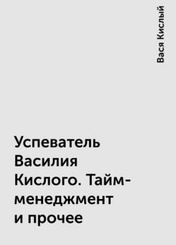 Успеватель Василия Кислого. Тайм-менеджмент и прочее, Вася Кислый