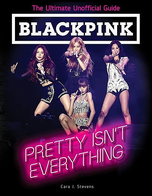 BLACKPINK: Pretty Isn't Everything (The Ultimate Unofficial Guide), Cara J. Stevens
