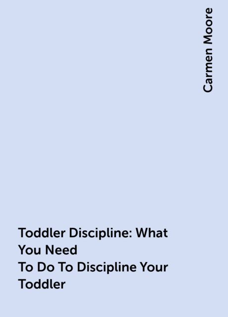 Toddler Discipline: What You Need To Do To Discipline Your Toddler, Carmen Moore