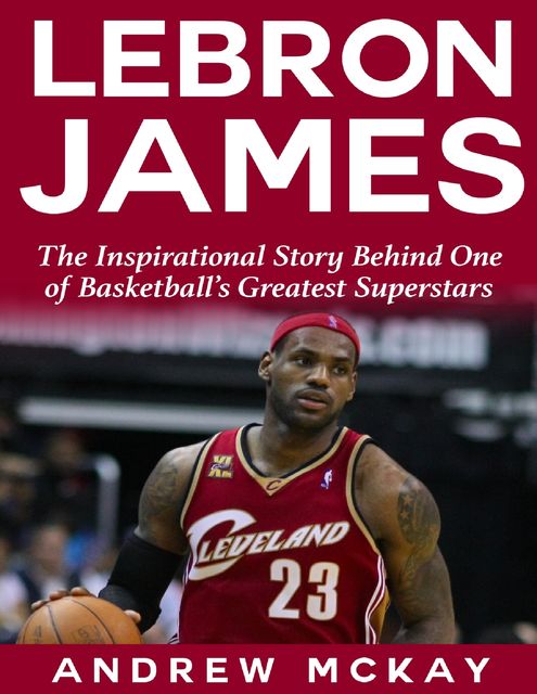 Lebron James: The Inspirational Story Behind One of Basketball's Greatest Superstars, Andrew McKay