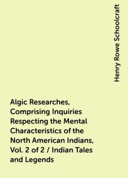 Algic Researches, Comprising Inquiries Respecting the Mental Characteristics of the North American Indians, Vol. 2 of 2 / Indian Tales and Legends, Henry Rowe Schoolcraft