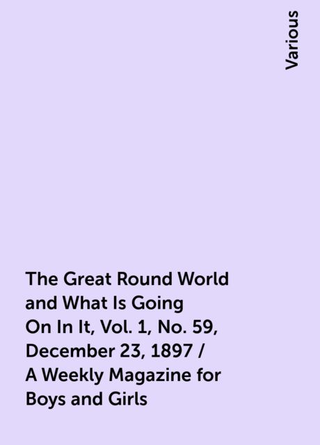 The Great Round World and What Is Going On In It, Vol. 1, No. 59, December 23, 1897 / A Weekly Magazine for Boys and Girls, Various