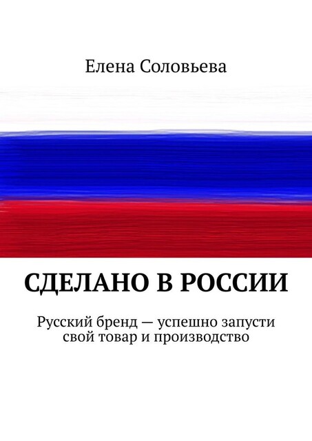 Сделано в России. Русский бренд — успешно запусти свой товар и производство, Елена Соловьева