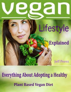 Vegan Lifestyle Explained : Everything About Adopting a Healthy Plant Based Vegan Diet, Jeff Perez