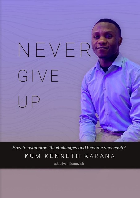 NEVER GIVE UP. How to Overcome life challenges and become Successful, KENNETH KARANA KUM
