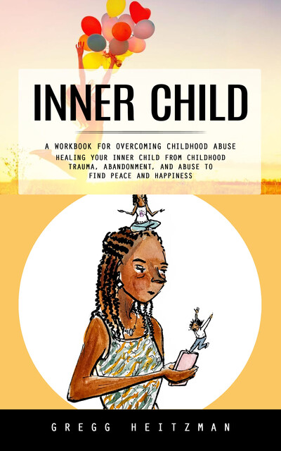 Inner Child: A Workbook for Overcoming Childhood Abuse (Healing Your Inner Child From Childhood Trauma, Abandonment, and Abuse to Find Peace and Happiness), Gregg Heitzman