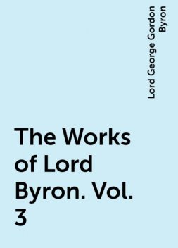 The Works of Lord Byron. Vol. 3, Lord George Gordon Byron