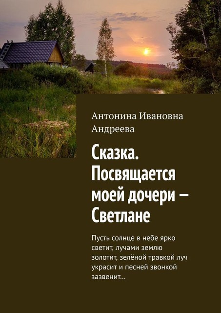 Сказка. Посвящается моей дочери — Светлане. Пусть солнце в небе ярко светит, лучами землю золотит, зеленой травкой луч украсит и песней звонкой зазвенит, Антонина Андреева