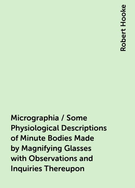 Micrographia / Some Physiological Descriptions of Minute Bodies Made by Magnifying Glasses with Observations and Inquiries Thereupon, Robert Hooke