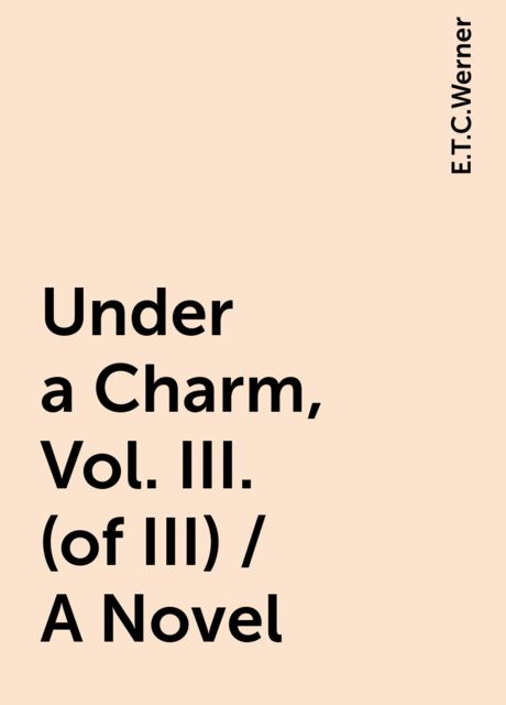 Under a Charm, Vol. III. (of III) / A Novel, E.T.C.Werner
