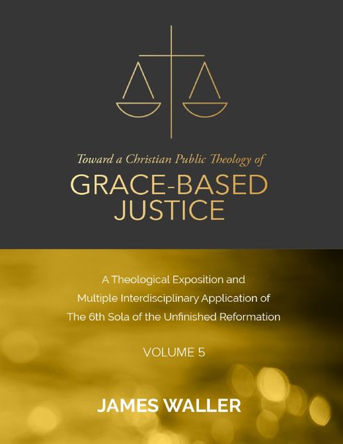 Toward a Christian Public Theology of Grace-based Justice – A Theological Exposition and Multiple Interdisciplinary Application of the 6th Sola of the Unfinished Reformation – Volume 5, James Waller