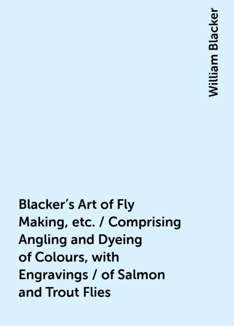 Blacker's Art of Fly Making, etc. / Comprising Angling and Dyeing of Colours, with Engravings / of Salmon and Trout Flies, William Blacker
