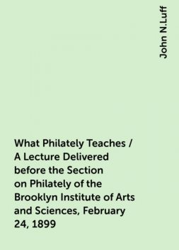 What Philately Teaches / A Lecture Delivered before the Section on Philately of the Brooklyn Institute of Arts and Sciences, February 24, 1899, John N.Luff