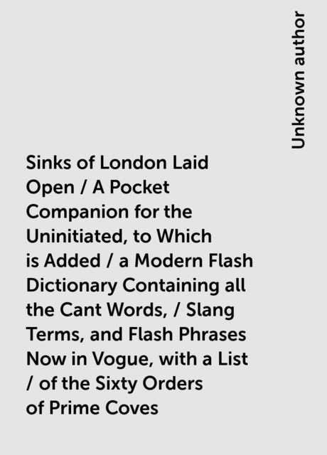 Sinks of London Laid Open / A Pocket Companion for the Uninitiated, to Which is Added / a Modern Flash Dictionary Containing all the Cant Words, / Slang Terms, and Flash Phrases Now in Vogue, with a List / of the Sixty Orders of Prime Coves, 