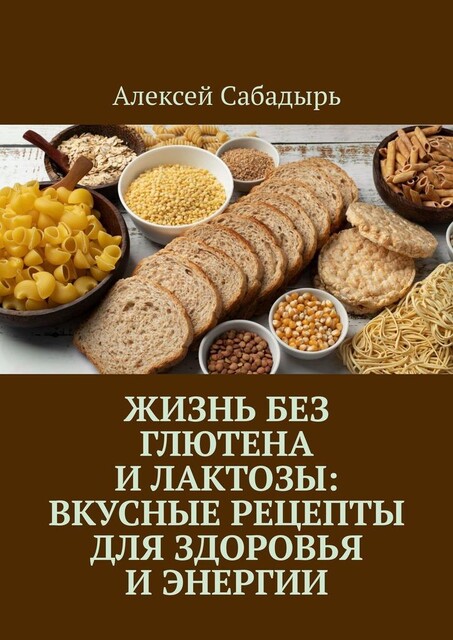 Жизнь без глютена и лактозы: Вкусные рецепты для здоровья и энергии, Алексей Сабадырь