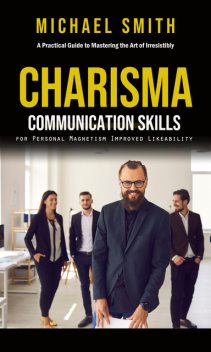 Charisma: A Practical Guide to Mastering the Art of Irresistibly (Communication Skills for Personal Magnetism, Improved Likeability), Michael Smith