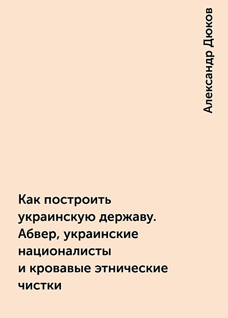 Как построить украинскую державу. Абвер, украинские националисты и кровавые этнические чистки, Александр Дюков