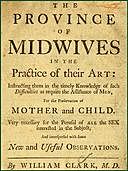 The Province of Midwives in the Practice of their Art Instructing them in the timely knowledge of such difficulties as require the assistance of Men, for the preservation of Mother and Child; very necessary for the perusal of all the sex interested in the, William Clark