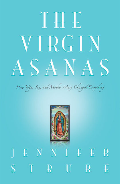 The Virgin Asanas: How Yoga, Sex, and Mother Mary Changed Everything, Jennifer Lynne Strube