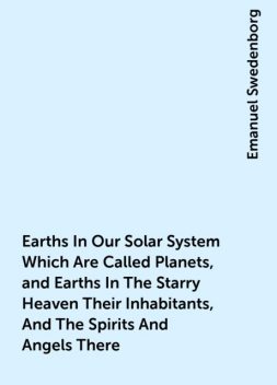 Earths In Our Solar System Which Are Called Planets, and Earths In The Starry Heaven Their Inhabitants, And The Spirits And Angels There, Emanuel Swedenborg