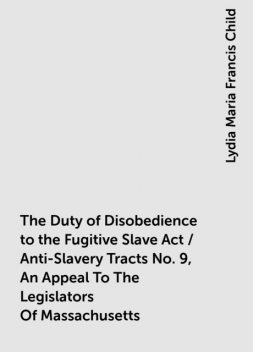 The Duty of Disobedience to the Fugitive Slave Act / Anti-Slavery Tracts No. 9, An Appeal To The Legislators Of Massachusetts, Lydia Maria Francis Child