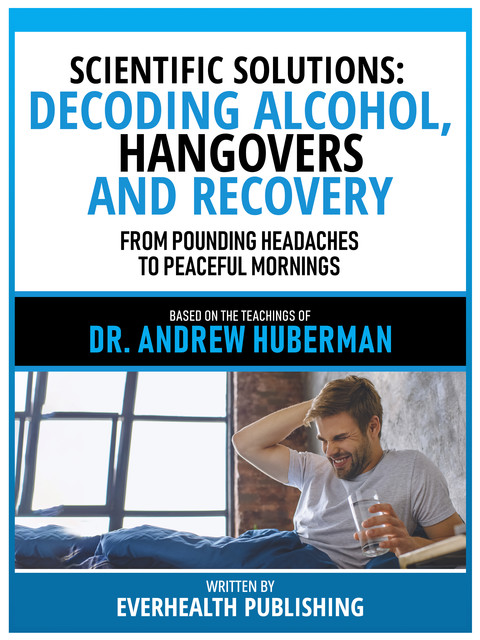 Scientific Solutions: Decoding Alcohol, Hangovers, And Recovery – Based On The Teachings Of Dr. Andrew Huberman, Everhealth Publishing
