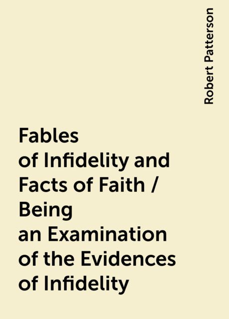Fables of Infidelity and Facts of Faith / Being an Examination of the Evidences of Infidelity, Robert Patterson