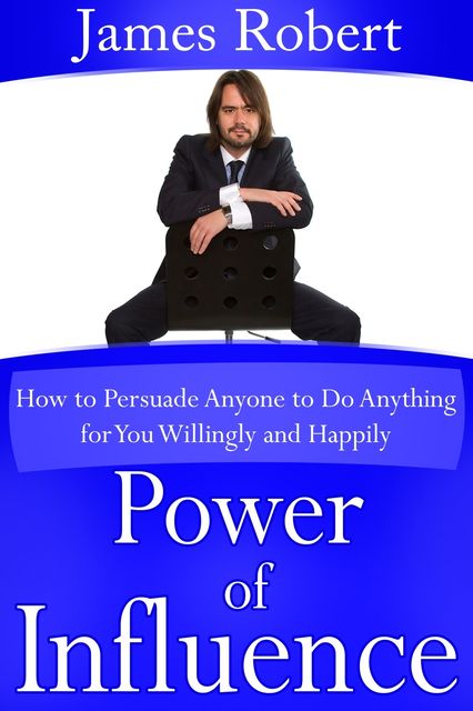 Power of Influence: How to Persuade Anyone to Do Anything for You Willingly and Happily, Robert James