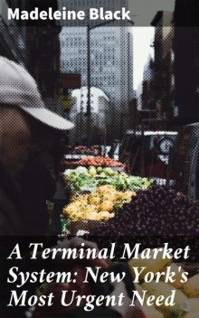 A Terminal Market System: New York's Most Urgent Need, Madeleine Black