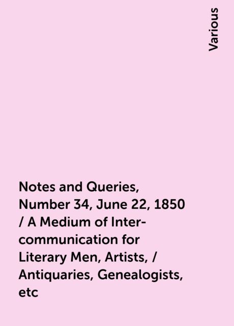 Notes and Queries, Number 34, June 22, 1850 / A Medium of Inter-communication for Literary Men, Artists, / Antiquaries, Genealogists, etc, Various