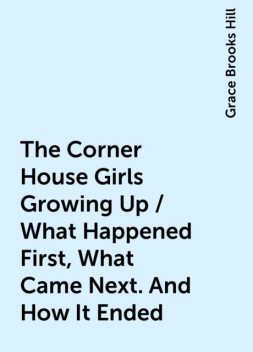 The Corner House Girls Growing Up / What Happened First, What Came Next. And How It Ended, Grace Brooks Hill
