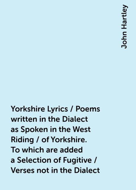 Yorkshire Lyrics / Poems written in the Dialect as Spoken in the West Riding / of Yorkshire. To which are added a Selection of Fugitive / Verses not in the Dialect, John Hartley