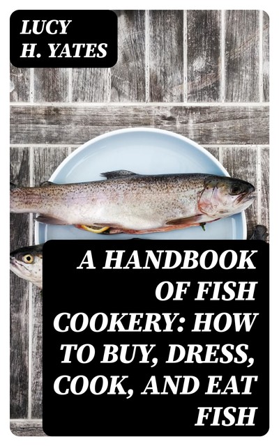 A Handbook of Fish Cookery: How to buy, dress, cook, and eat fish, Lucy H. Yates