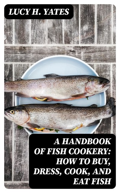 A Handbook of Fish Cookery: How to buy, dress, cook, and eat fish, Lucy H. Yates