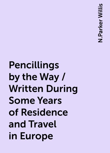 Pencillings by the Way / Written During Some Years of Residence and Travel in Europe, N.Parker Willis