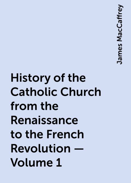 History of the Catholic Church from the Renaissance to the French Revolution — Volume 1, James MacCaffrey